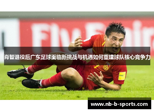 肖智退役后广东足球面临新挑战与机遇如何重建球队核心竞争力