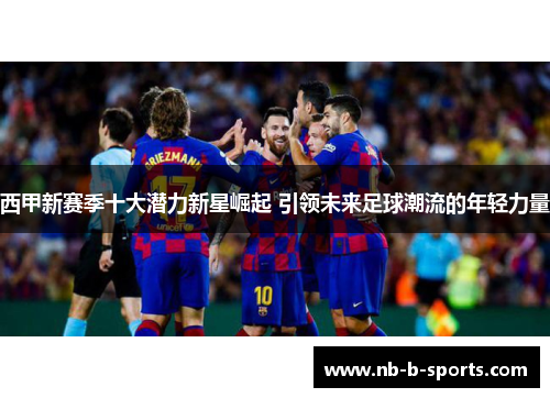 西甲新赛季十大潜力新星崛起 引领未来足球潮流的年轻力量