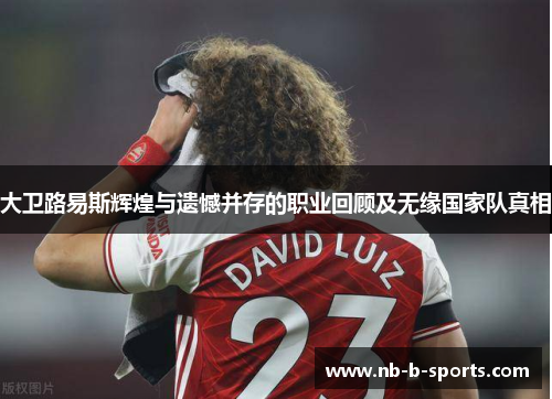大卫路易斯辉煌与遗憾并存的职业回顾及无缘国家队真相