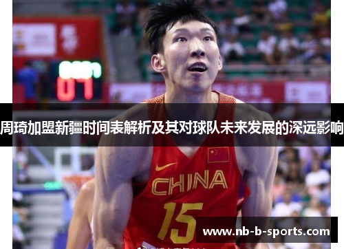 周琦加盟新疆时间表解析及其对球队未来发展的深远影响