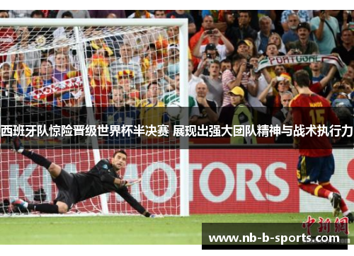 西班牙队惊险晋级世界杯半决赛 展现出强大团队精神与战术执行力