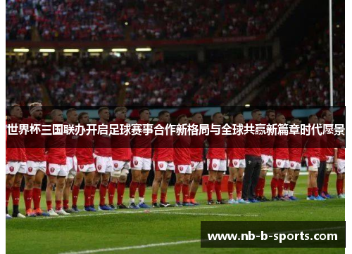 世界杯三国联办开启足球赛事合作新格局与全球共赢新篇章时代愿景 世界杯三国联办开启足球赛事合作新格局与全球共赢新篇章时代愿景
