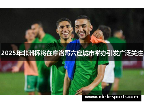 2025年非洲杯将在摩洛哥六座城市举办引发广泛关注 2025年非洲杯将在摩洛哥六座城市举办引发广泛关注