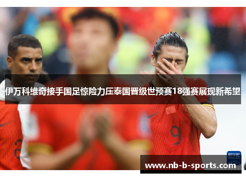 伊万科维奇接手国足惊险力压泰国晋级世预赛18强赛展现新希望