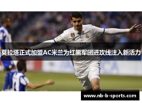 莫拉塔正式加盟AC米兰为红黑军团进攻线注入新活力