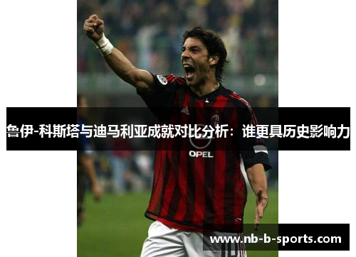 鲁伊-科斯塔与迪马利亚成就对比分析：谁更具历史影响力